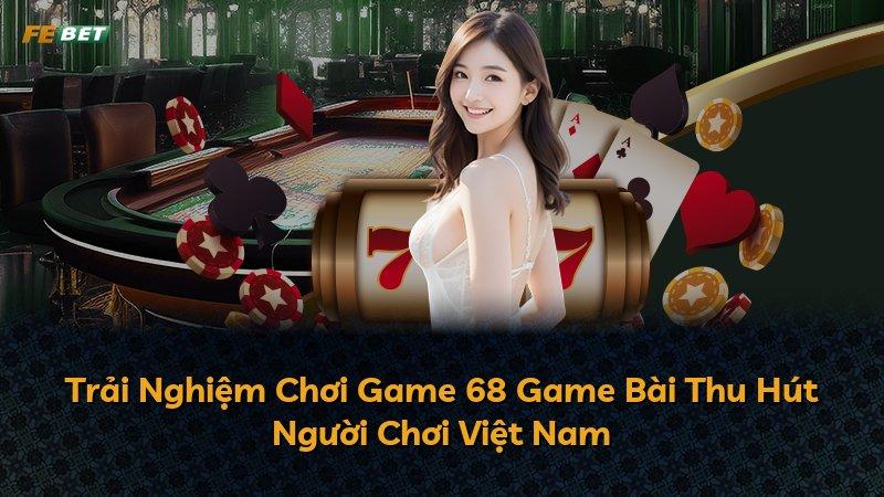 Trải Nghiệm Chơi Game 68 Game Bài Thu Hút Người Chơi Việt Nam