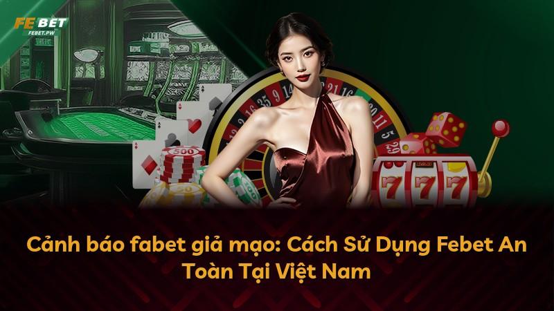 Cảnh báo fabet giả mạo: Cách Sử Dụng Febet An Toàn Tại Việt Nam